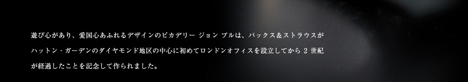 遊び心があり、愛国心あふれるデザインのピカデリー ジョン ブルは、バックス＆ストラウスがハットン・ガーデンのダイヤモンド地区の中心に初めてロンドンオフィスを設立してから2世紀が経過したことを記念して作られました。