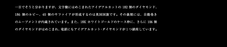 一目でそうと分かりますが、文字盤にはめこまれたアイデアルカットの182個のダイヤモンド、186個のルビー、40個のサファイアが形成するのは英国国旗です。その裏側には、自動巻きのムーブメントが内蔵されています。また、18Kホワイトゴールドのケース枠に、さらに106個のダイヤモンドがはめこまれ、竜頭にもアイデアルカット・ダイヤモンドが1つ鎮座しています。