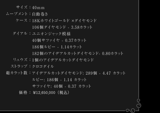 サイズ：40mm | ムーブメント：自動巻き | ケース：18Kホワイトゴールド ×ダイヤモンド　106個ダイヤモンド - 3.58カラット | ダイアル：ユニオンジャク模様　40個サファイヤ - 0.37カラット　186個ルビー - 1.14カラット　182個のアイデアルカットダイヤモンド- 0.80カラット | リュウズ：1個のアイデアルカットダイヤモンド | ストラップ：クロコダイル | 総カラット数：アイデアルカットダイヤモンド: 289個 - 4.47 カラット　ルビー: 186個 - 1.14 カラット　サファイヤ: 40個 - 0.37 カラット | 価格：￥ 7,560,000-（税込み）